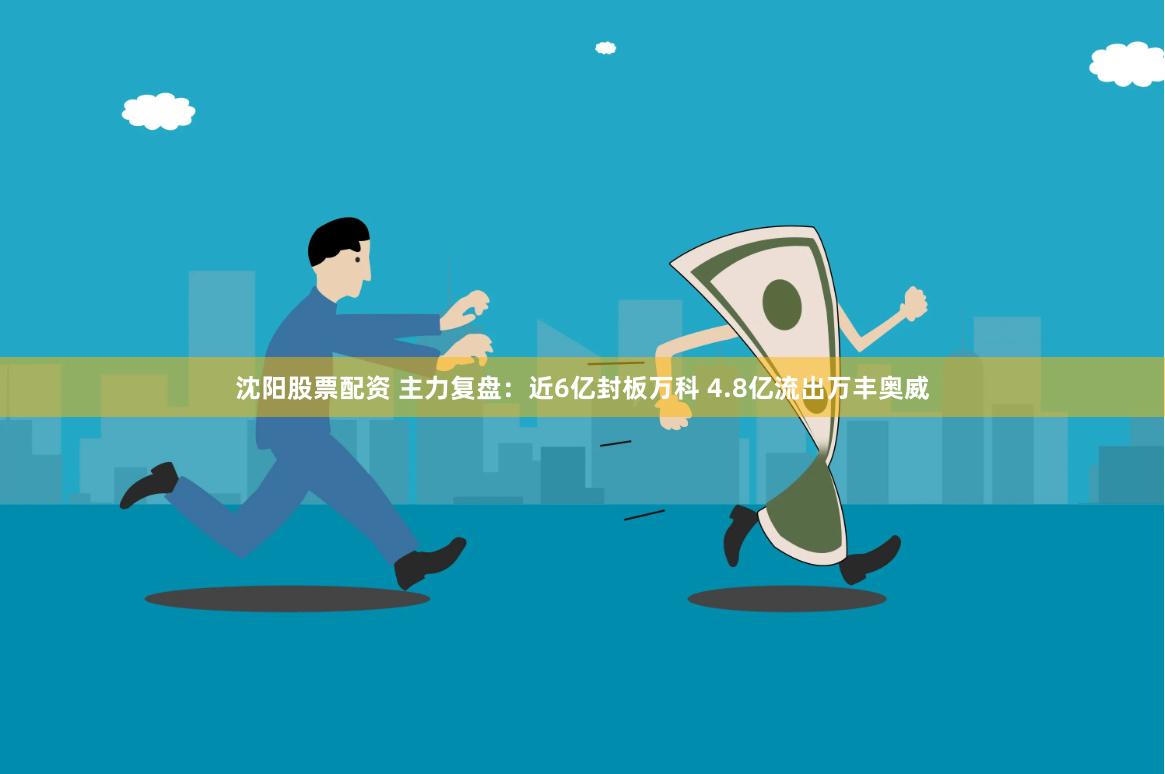 沈阳股票配资 主力复盘：近6亿封板万科 4.8亿流出万丰奥威